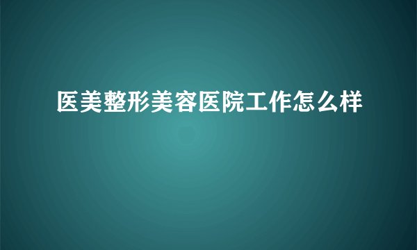 医美整形美容医院工作怎么样
