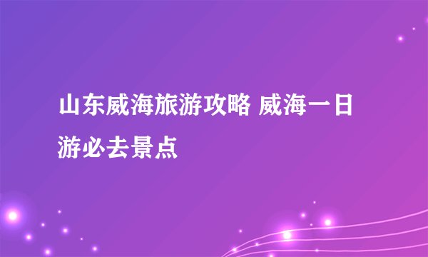 山东威海旅游攻略 威海一日游必去景点