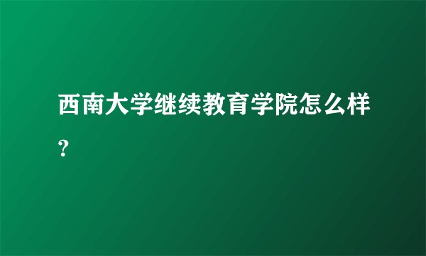 西南大学继续教育学院怎么样？
