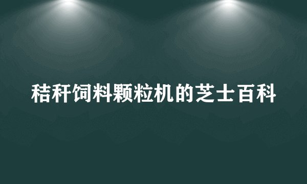秸秆饲料颗粒机的芝士百科
