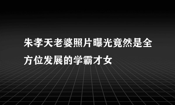 朱孝天老婆照片曝光竟然是全方位发展的学霸才女