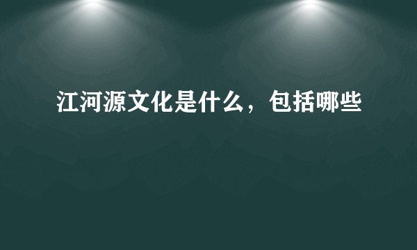 江河源文化是什么，包括哪些