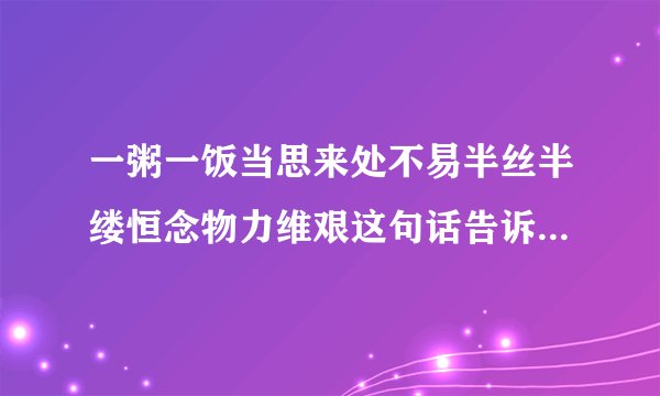 一粥一饭当思来处不易半丝半缕恒念物力维艰这句话告诉我们一个什么道理?