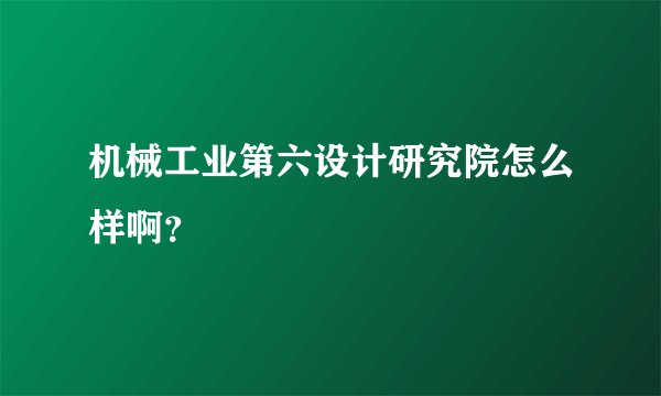 机械工业第六设计研究院怎么样啊？