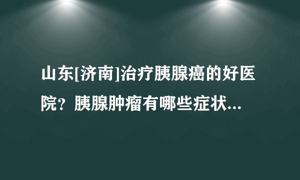 山东[济南]治疗胰腺癌的好医院？胰腺肿瘤有哪些症状？[肿瘤医院]