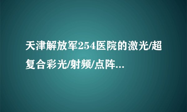 天津解放军254医院的激光/超复合彩光/射频/点阵像素激光/注射除皱等收费标准