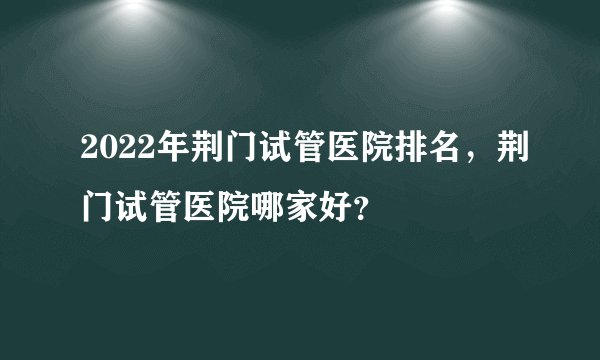 2022年荆门试管医院排名，荆门试管医院哪家好？