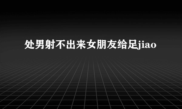 处男射不出来女朋友给足jiao