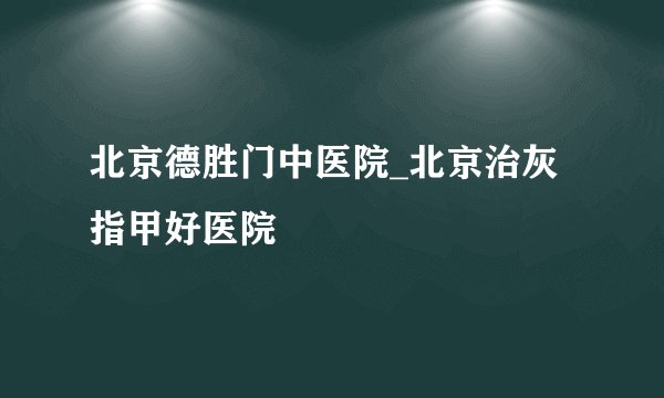 北京德胜门中医院_北京治灰指甲好医院