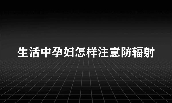 生活中孕妇怎样注意防辐射