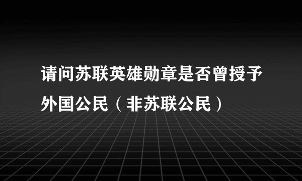 请问苏联英雄勋章是否曾授予外国公民（非苏联公民）