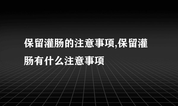 保留灌肠的注意事项,保留灌肠有什么注意事项