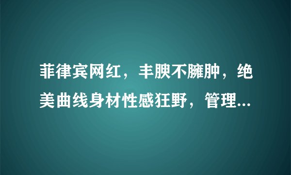 菲律宾网红，丰腴不臃肿，绝美曲线身材性感狂野，管理身材很重要