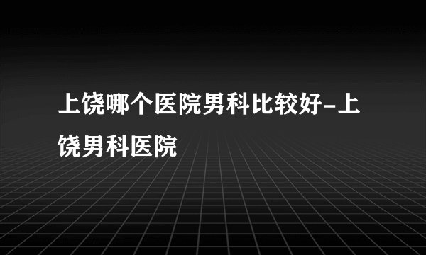 上饶哪个医院男科比较好-上饶男科医院