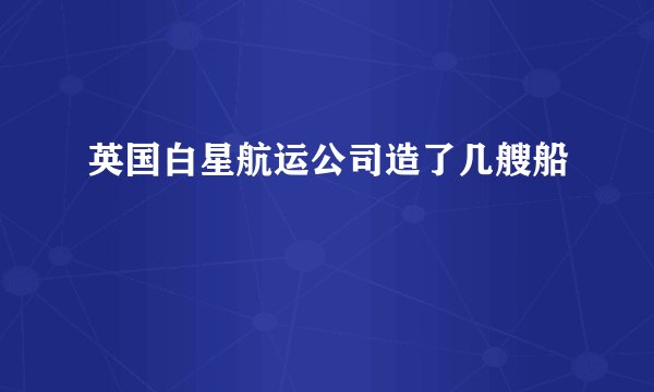 英国白星航运公司造了几艘船