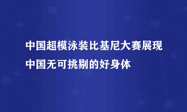 中国超模泳装比基尼大赛展现中国无可挑剔的好身体