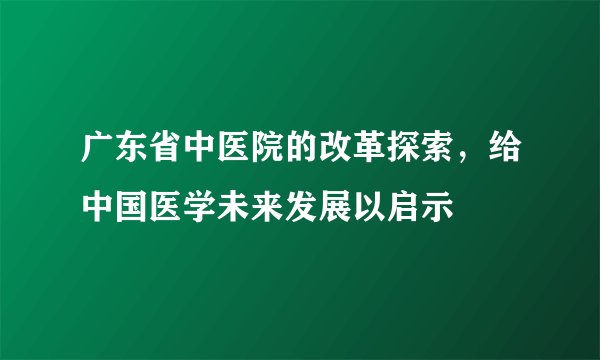 广东省中医院的改革探索,给中国医学未来发展以启示