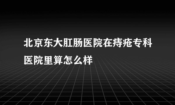 北京东大肛肠医院在痔疮专科医院里算怎么样