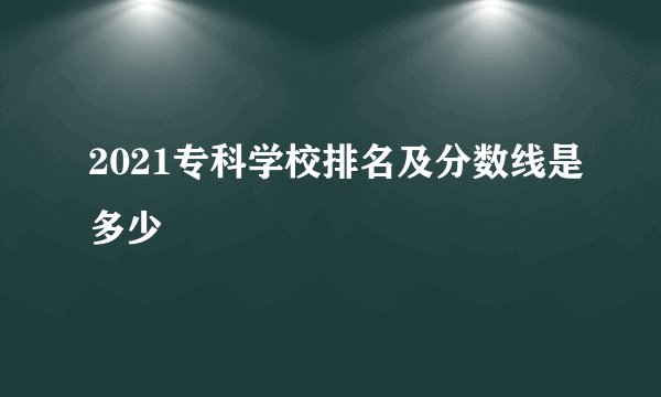2021专科学校排名及分数线是多少