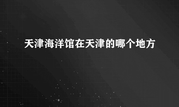 天津海洋馆在天津的哪个地方