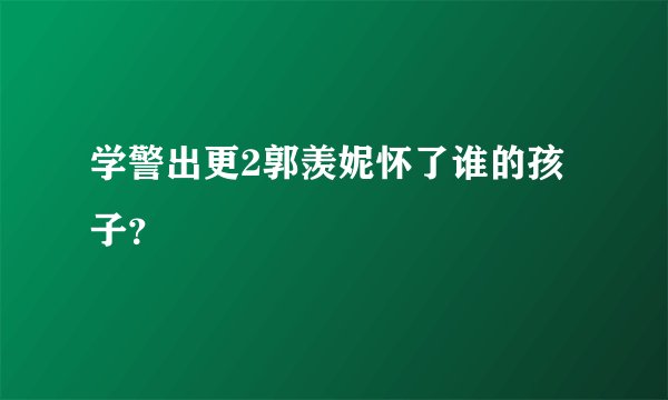 学警出更2郭羡妮怀了谁的孩子？