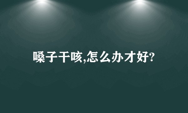 嗓子干咳,怎么办才好?
