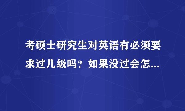 考硕士研究生对英语有必须要求过几级吗?如果没过会怎么样呢?