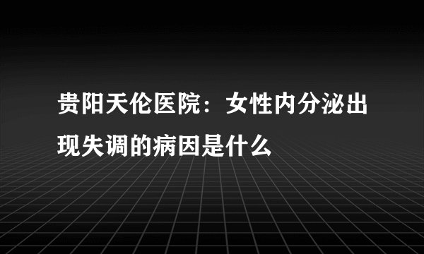 贵阳天伦医院：女性内分泌出现失调的病因是什么