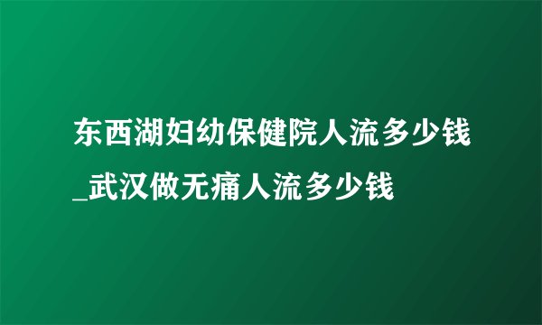 东西湖妇幼保健院人流多少钱_武汉做无痛人流多少钱