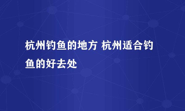 杭州钓鱼的地方 杭州适合钓鱼的好去处