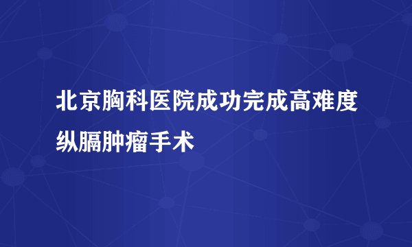 北京胸科医院成功完成高难度纵膈肿瘤手术