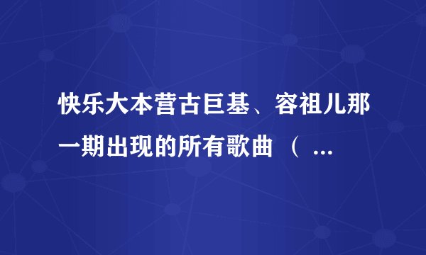 快乐大本营古巨基、容祖儿那一期出现的所有歌曲 （ 总之就是所有歌曲 ）的名称
