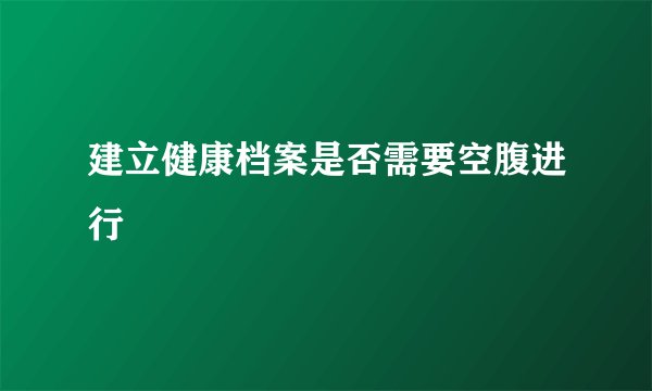 建立健康档案是否需要空腹进行