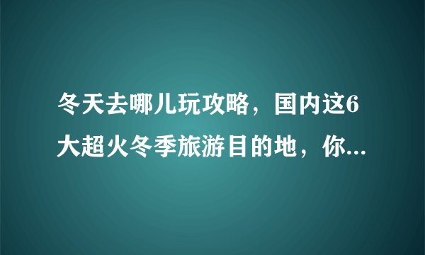 冬天去哪儿玩攻略,国内这6大超火冬季旅游目的地,你最想去哪个?