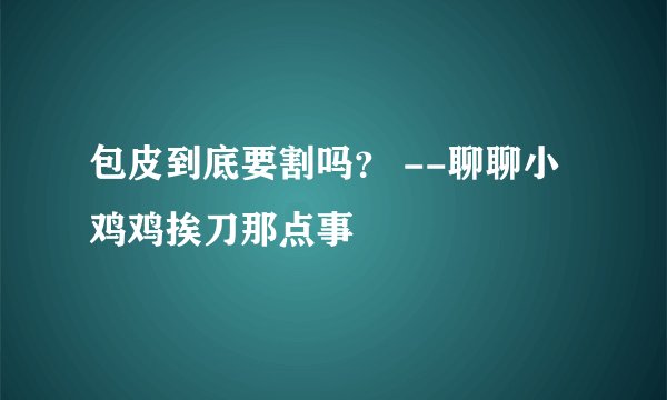 包皮到底要割吗? --聊聊小鸡鸡挨刀那点事