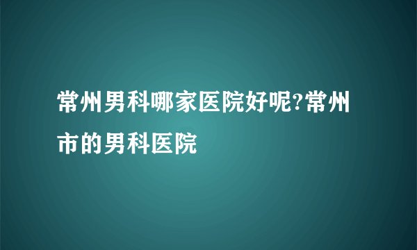 常州男科哪家医院好呢?常州市的男科医院