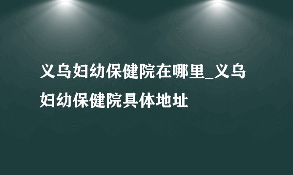 义乌妇幼保健院在哪里_义乌妇幼保健院具体地址