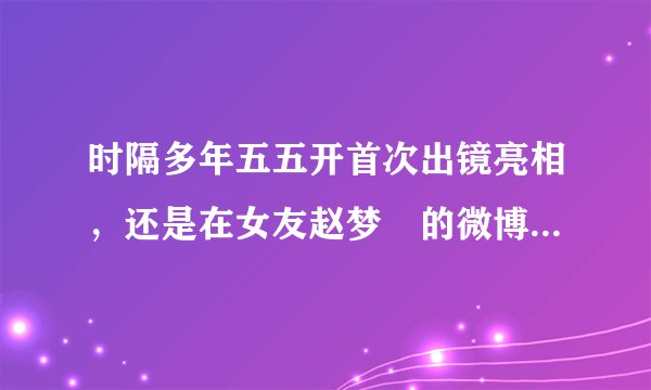 时隔多年五五开首次出镜亮相,还是在女友赵梦玥的微博中,他还是我们认识的开哥吗?
