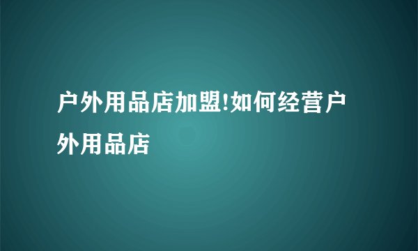 户外用品店加盟!如何经营户外用品店