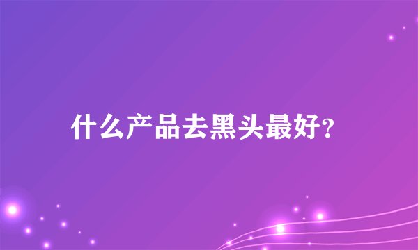 什么产品去黑头最好？