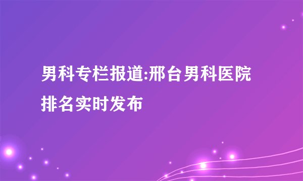 男科专栏报道:邢台男科医院排名实时发布