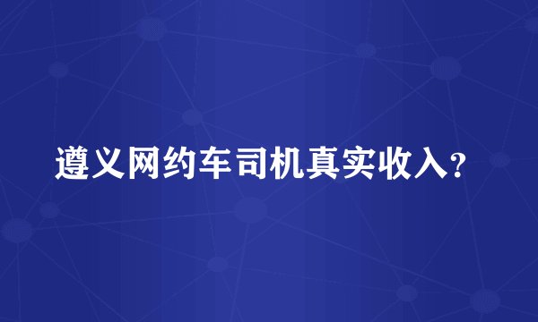 遵义网约车司机真实收入？