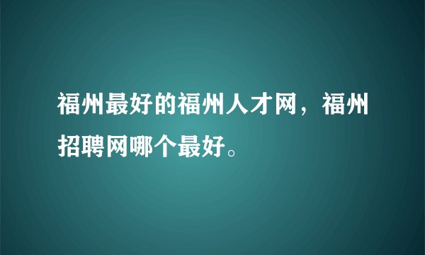 福州最好的福州人才网，福州招聘网哪个最好。