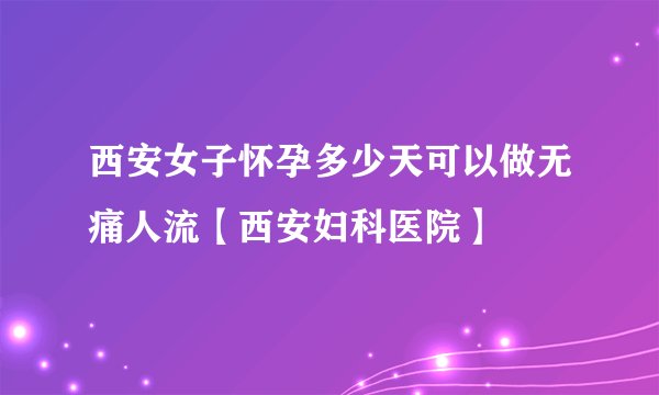 西安女子怀孕多少天可以做无痛人流【西安妇科医院】