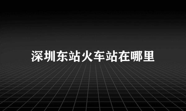 深圳东站火车站在哪里