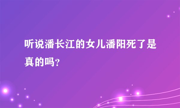 听说潘长江的女儿潘阳死了是真的吗？