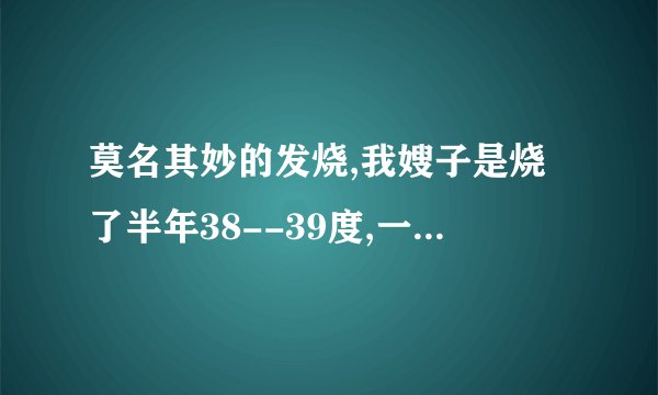 莫名其妙的发烧,我嫂子是烧了半年38--39度,一直以来没查出毛病,我姐姐已经烧了两个月40度前后.最高..