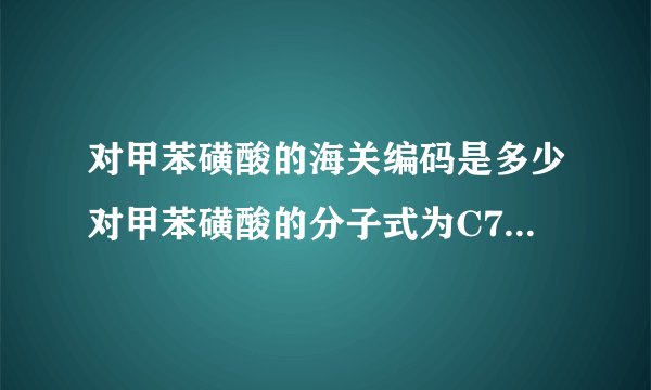 对甲苯磺酸的海关编码是多少对甲苯磺酸的分子式为C7H8O3S•H2O(注意:O是英文字母,不是数字零),外观为白色结晶体。用于制药、电子行业,有机合成中间体,塑料、树脂固化剂或催化剂。