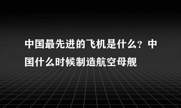 中国最先进的飞机是什么?中国什么时候制造航空母舰