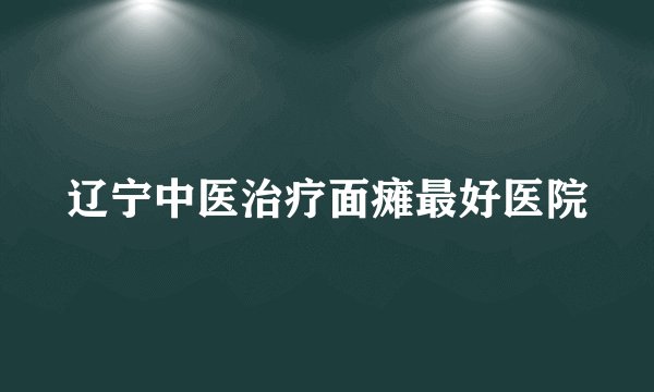 辽宁中医治疗面瘫最好医院